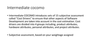 Intermediate cocomo
• Intermediate COCOMO introduces sets of 15 subjective assessment
called “Cost Drivers” to ensure that other aspects of Software
Development are taken into account in the cost estimation. Cost
drivers are divided into 4 groups including, product attributes,
hardware attributes, personal attributes, and project attributes.
• Subjective assessment, based on your weightage assigned
 