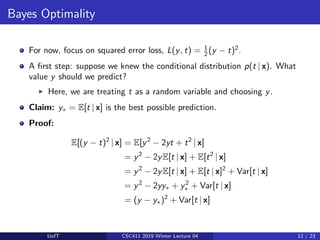 Bayes Optimality
For now, focus on squared error loss, L(y, t) = 1
2 (y − t)2
.
A first step: suppose we knew the conditional distribution p(t | x). What
value y should we predict?
I Here, we are treating t as a random variable and choosing y.
Claim: y∗ = E[t | x] is the best possible prediction.
Proof:
E[(y − t)2
| x] = E[y2
− 2yt + t2
| x]
= y2
− 2yE[t | x] + E[t2
| x]
= y2
− 2yE[t | x] + E[t | x]2
+ Var[t | x]
= y2
− 2yy∗ + y2
∗ + Var[t | x]
= (y − y∗)2
+ Var[t | x]
UofT CSC411 2019 Winter Lecture 04 12 / 23
 