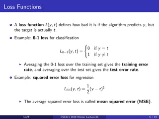 Loss Functions
A loss function L(y, t) defines how bad it is if the algorithm predicts y, but
the target is actually t.
Example: 0-1 loss for classification
L0−1(y, t) =
(
0 if y = t
1 if y 6= t
I Averaging the 0-1 loss over the training set gives the training error
rate, and averaging over the test set gives the test error rate.
Example: squared error loss for regression
LSE(y, t) =
1
2
(y − t)2
I The average squared error loss is called mean squared error (MSE).
UofT CSC411 2019 Winter Lecture 04 5 / 23
 