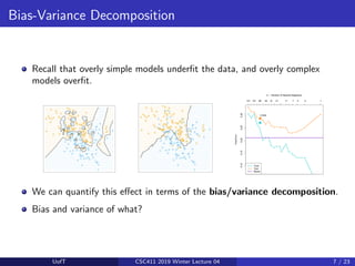 Bias-Variance Decomposition
Recall that overly simple models underfit the data, and overly complex
models overfit.
We can quantify this effect in terms of the bias/variance decomposition.
Bias and variance of what?
UofT CSC411 2019 Winter Lecture 04 7 / 23
 