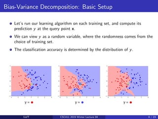 Bias-Variance Decomposition: Basic Setup
Let’s run our learning algorithm on each training set, and compute its
prediction y at the query point x.
We can view y as a random variable, where the randomness comes from the
choice of training set.
The classification accuracy is determined by the distribution of y.
UofT CSC411 2019 Winter Lecture 04 9 / 23
 