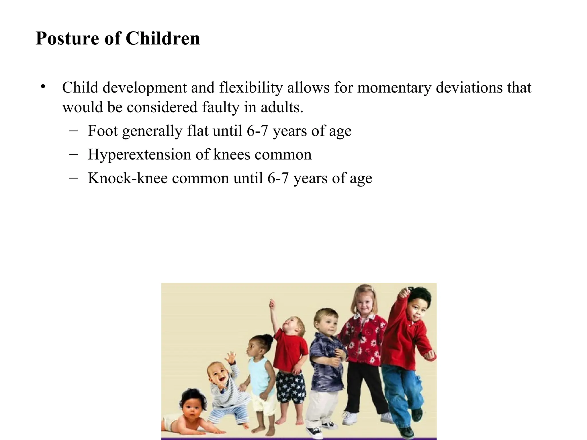 Posture of Children
• Child development and flexibility allows for momentary deviations that
would be considered faulty in adults.
– Foot generally flat until 6-7 years of age
– Hyperextension of knees common
– Knock-knee common until 6-7 years of age
 