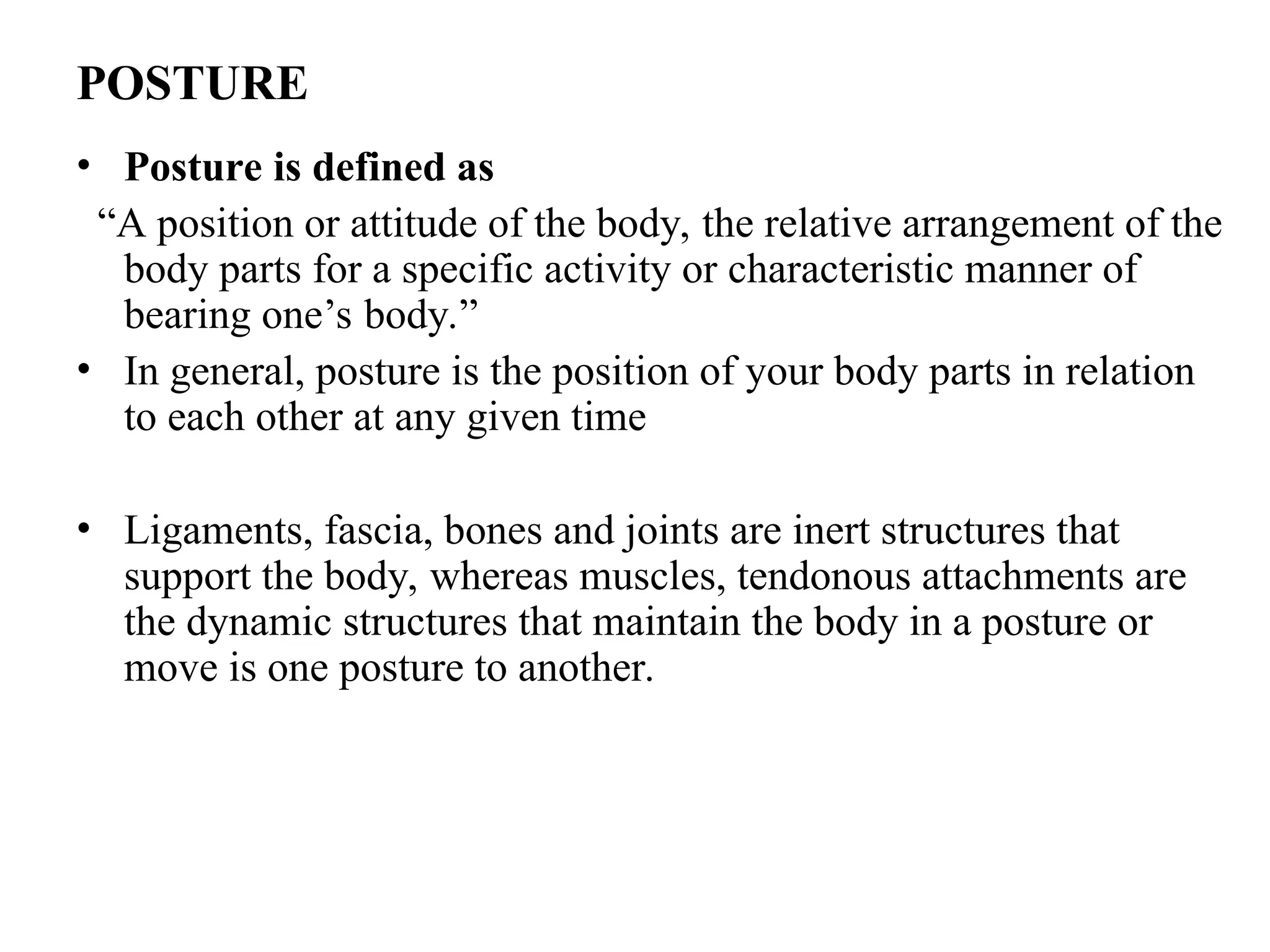 POSTURE
• Posture is defined as
“A position or attitude of the body, the relative arrangement of the
body parts for a specific activity or characteristic manner of
bearing one’s body.”
• In general, posture is the position of your body parts in relation
to each other at any given time
• Ligaments, fascia, bones and joints are inert structures that
support the body, whereas muscles, tendonous attachments are
the dynamic structures that maintain the body in a posture or
move is one posture to another.
 