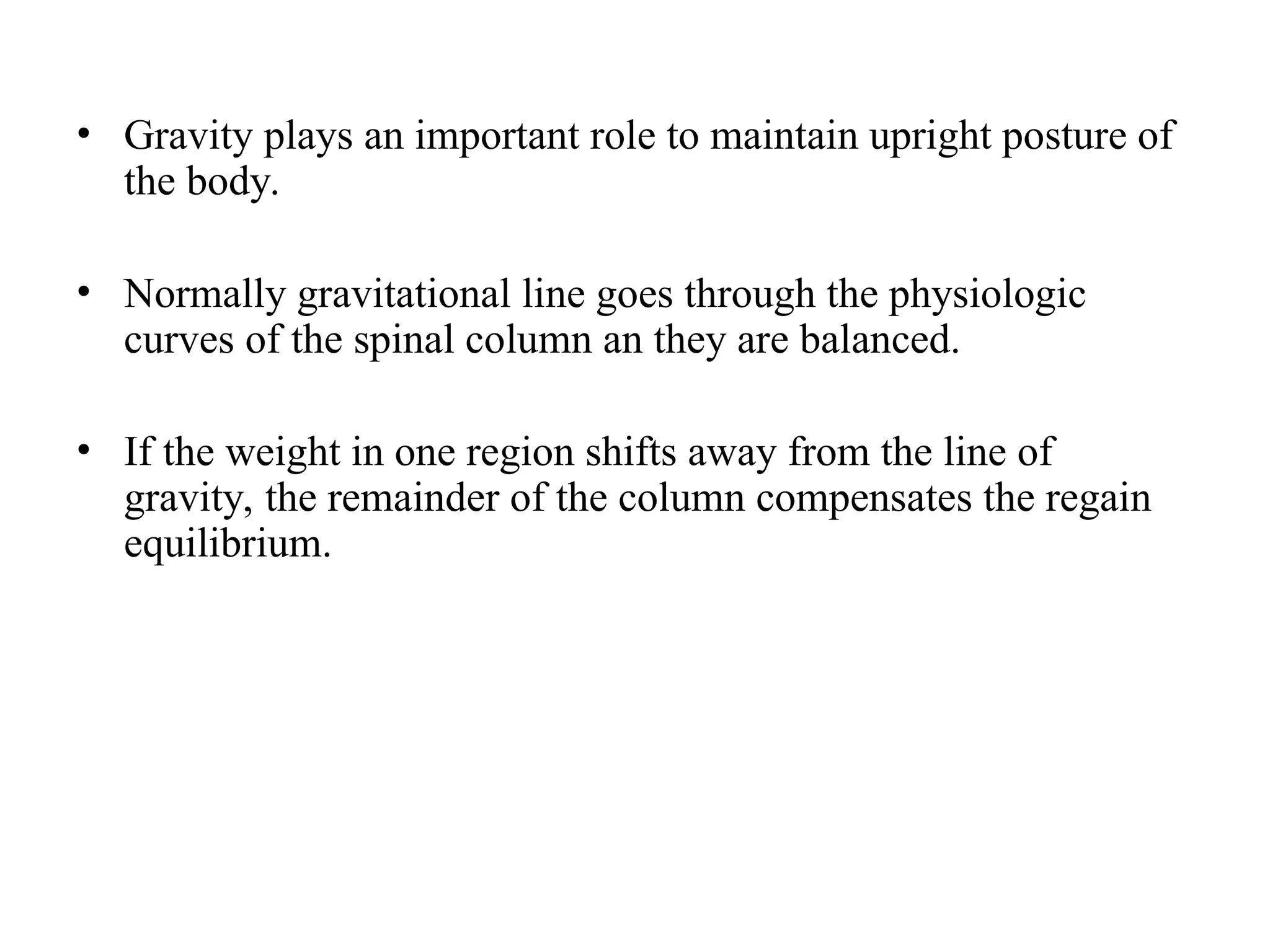 • Gravity plays an important role to maintain upright posture of
the body.
• Normally gravitational line goes through the physiologic
curves of the spinal column an they are balanced.
• If the weight in one region shifts away from the line of
gravity, the remainder of the column compensates the regain
equilibrium.
 