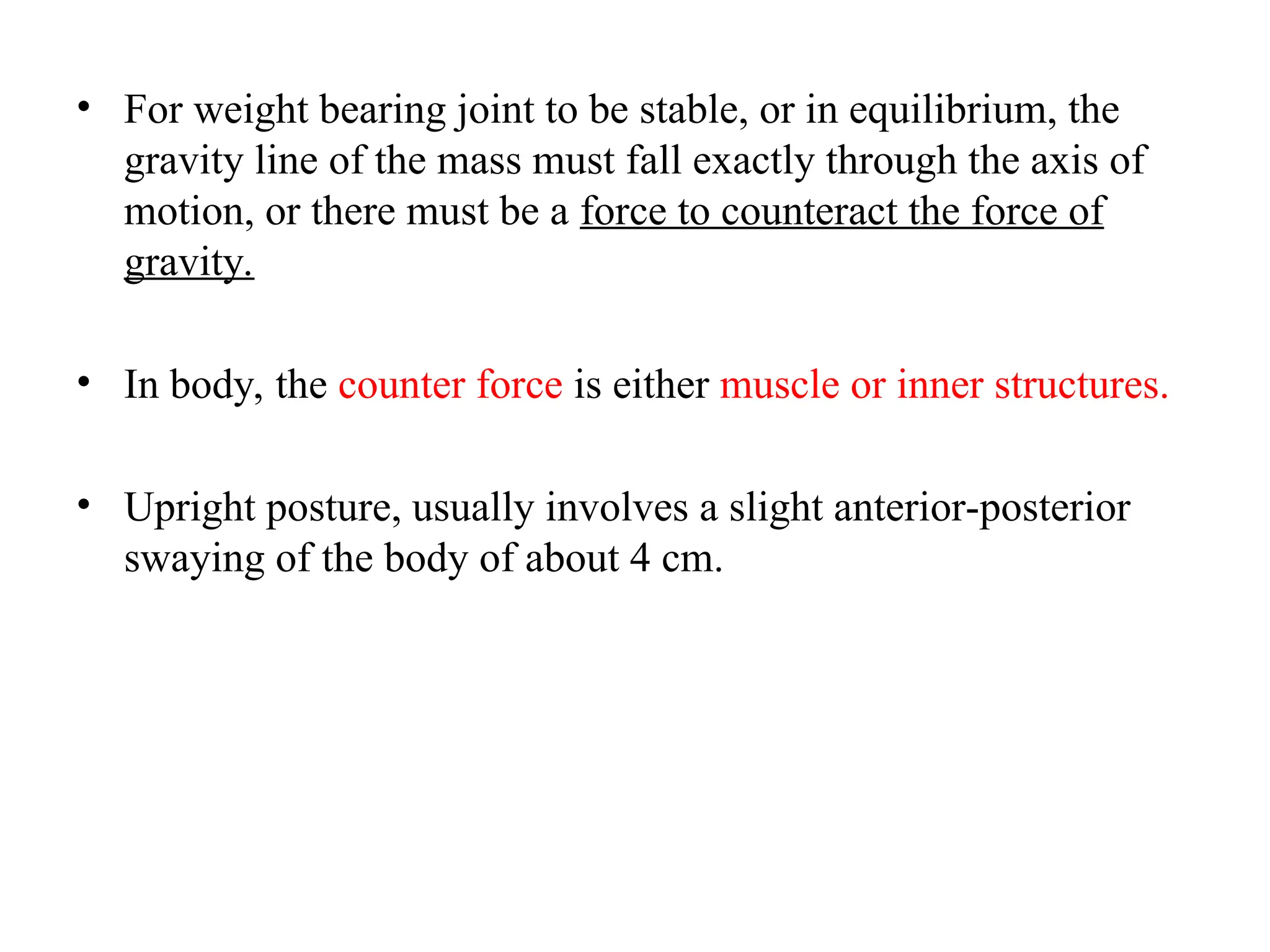 • For weight bearing joint to be stable, or in equilibrium, the
gravity line of the mass must fall exactly through the axis of
motion, or there must be a force to counteract the force of
gravity.
• In body, the counter force is either muscle or inner structures.
• Upright posture, usually involves a slight anterior-posterior
swaying of the body of about 4 cm.
 