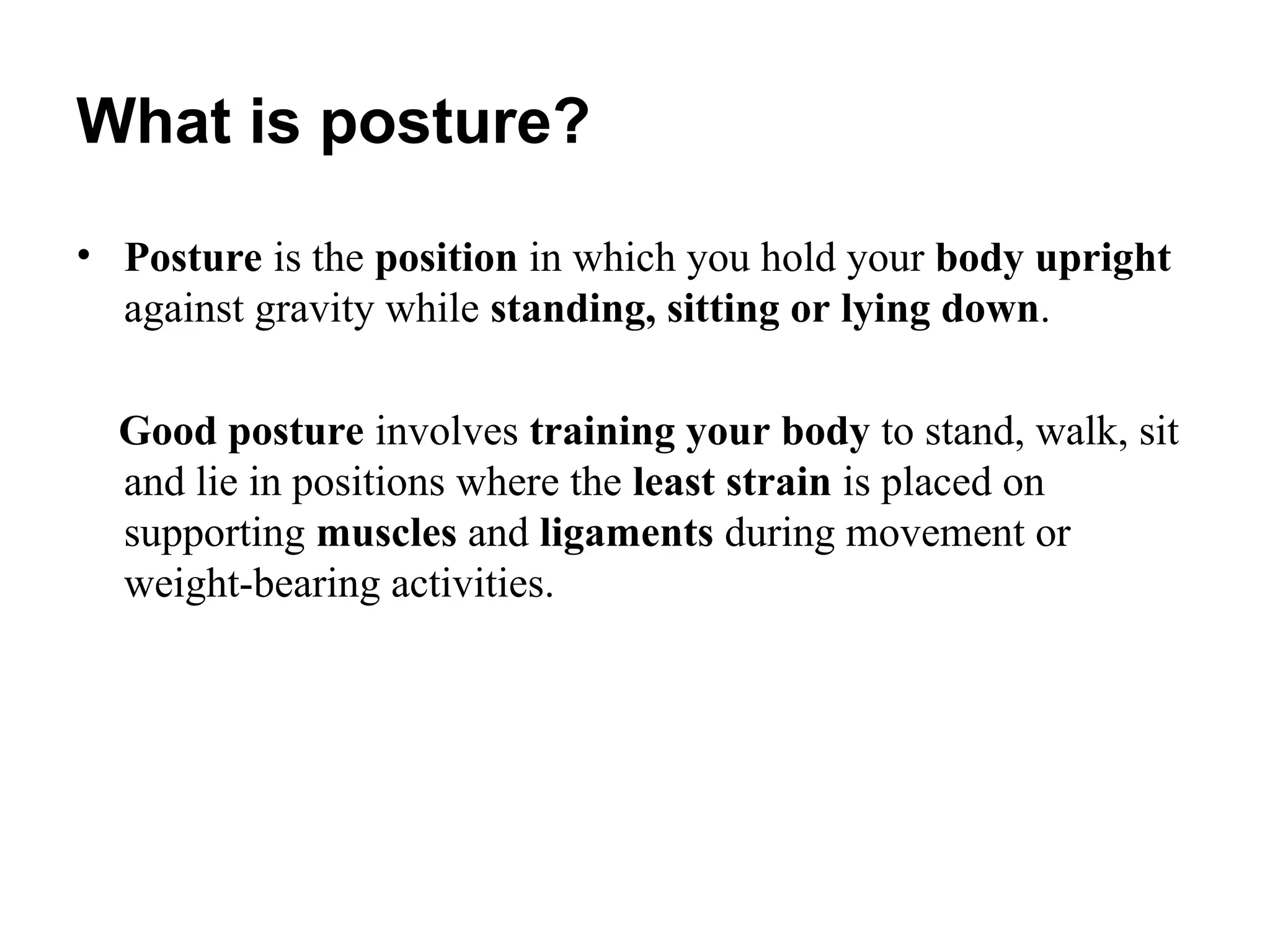 What is posture?
• Posture is the position in which you hold your body upright
against gravity while standing, sitting or lying down.
Good posture involves training your body to stand, walk, sit
and lie in positions where the least strain is placed on
supporting muscles and ligaments during movement or
weight-bearing activities.
 