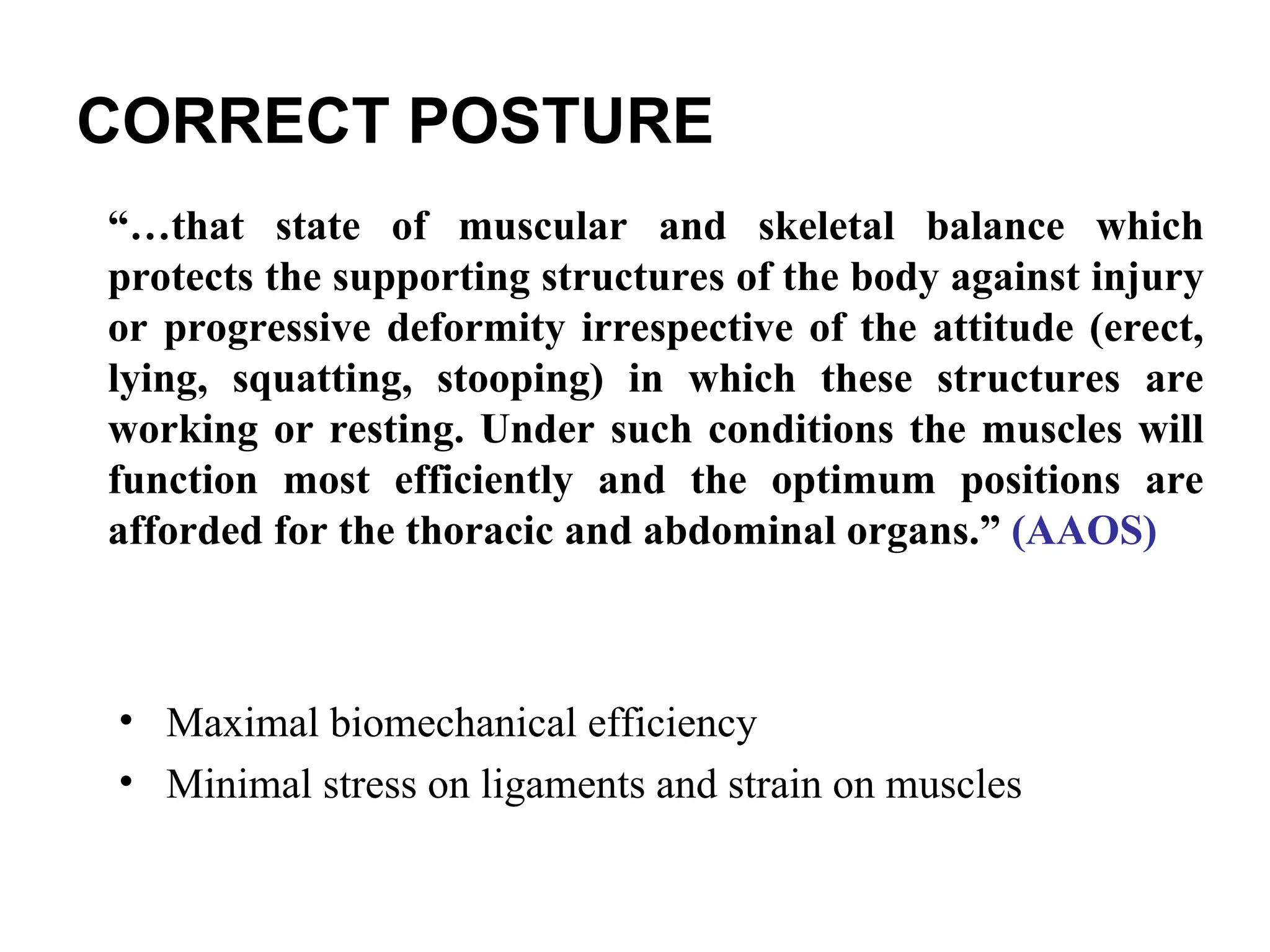 CORRECT POSTURE
• Maximal biomechanical efficiency
• Minimal stress on ligaments and strain on muscles
“…that state of muscular and skeletal balance which
protects the supporting structures of the body against injury
or progressive deformity irrespective of the attitude (erect,
lying, squatting, stooping) in which these structures are
working or resting. Under such conditions the muscles will
function most efficiently and the optimum positions are
afforded for the thoracic and abdominal organs.” (AAOS)
 