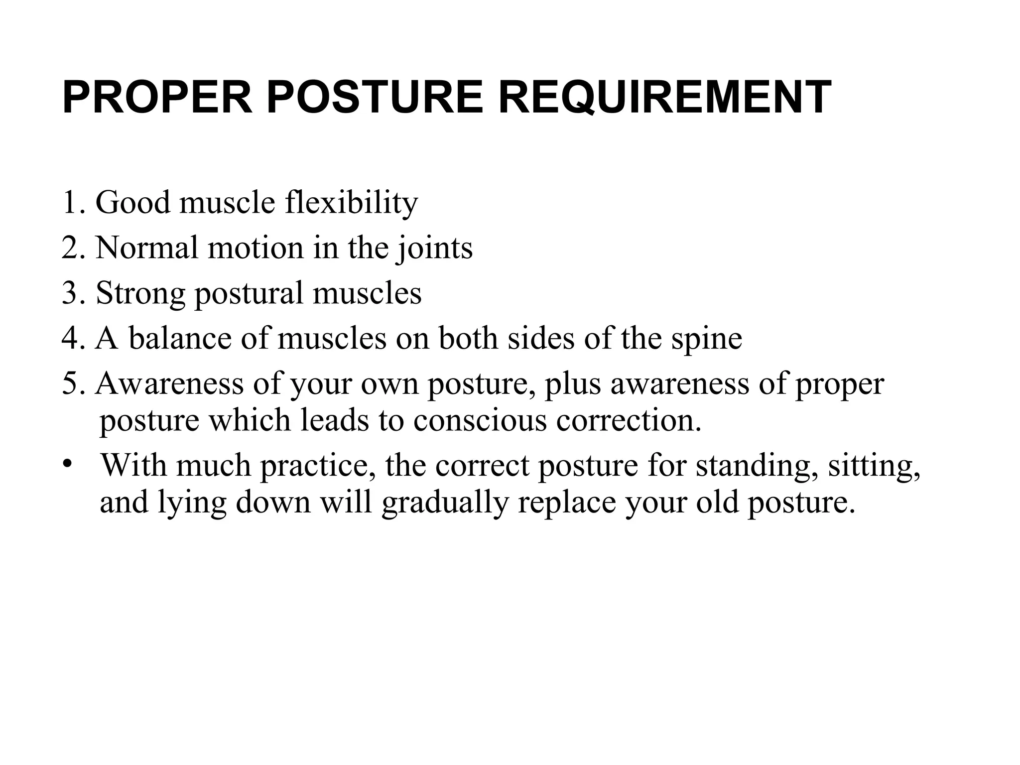 PROPER POSTURE REQUIREMENT
1. Good muscle flexibility
2. Normal motion in the joints
3. Strong postural muscles
4. A balance of muscles on both sides of the spine
5. Awareness of your own posture, plus awareness of proper
posture which leads to conscious correction.
• With much practice, the correct posture for standing, sitting,
and lying down will gradually replace your old posture.
 