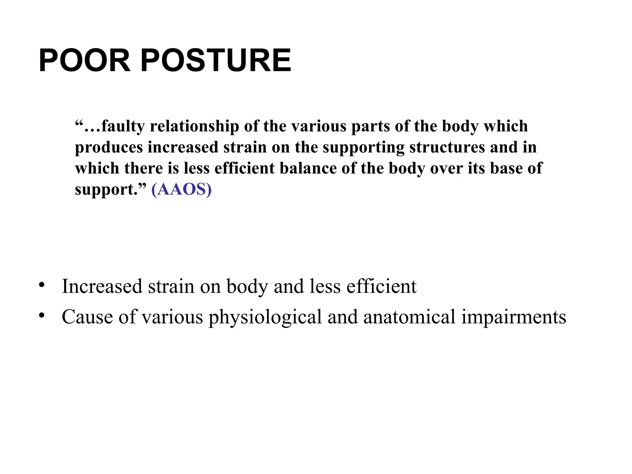 POOR POSTURE
• Increased strain on body and less efficient
• Cause of various physiological and anatomical impairments
“…faulty relationship of the various parts of the body which
produces increased strain on the supporting structures and in
which there is less efficient balance of the body over its base of
support.” (AAOS)
 
