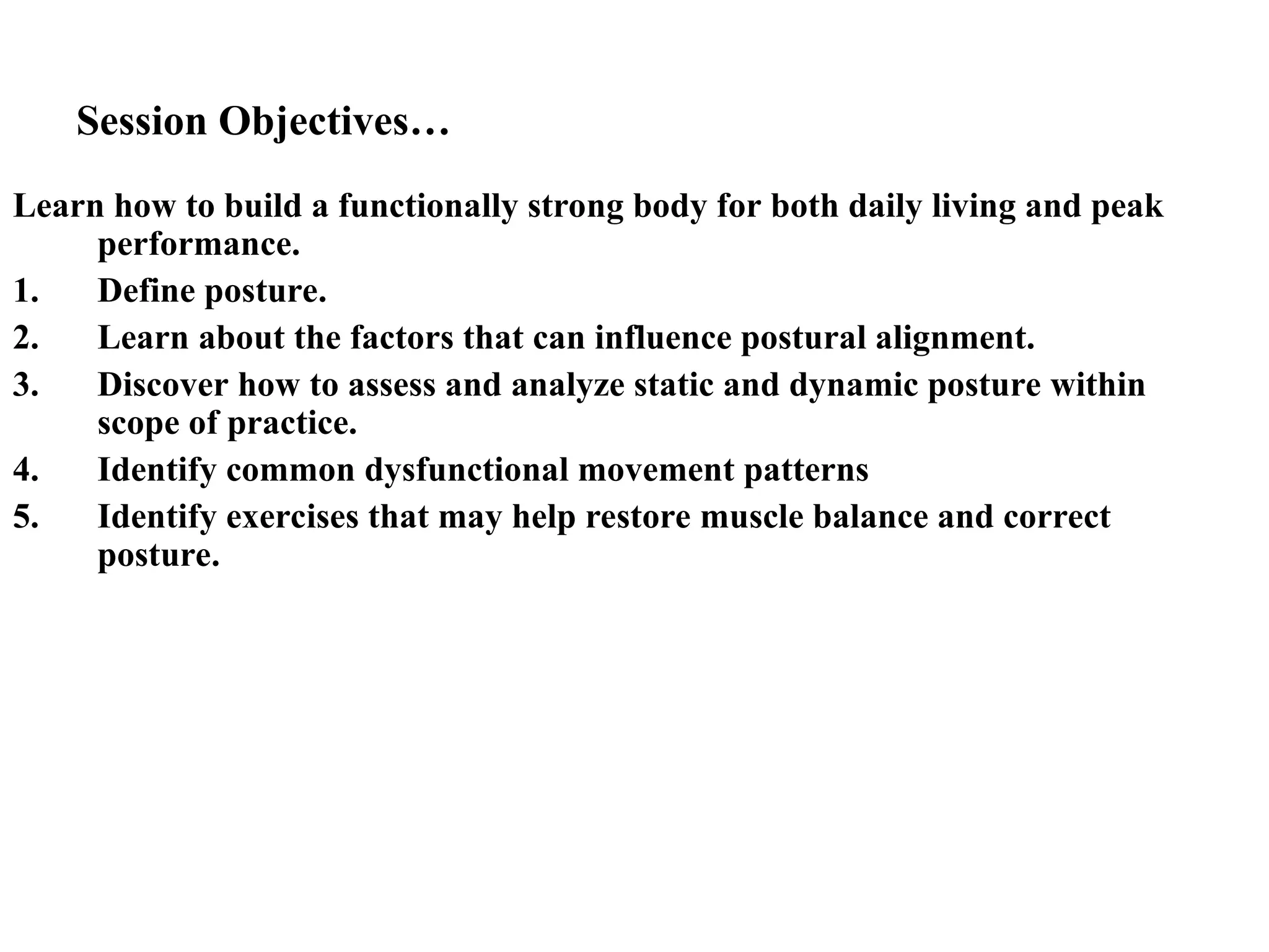 Session Objectives…
Learn how to build a functionally strong body for both daily living and peak
performance.
1. Define posture.
2. Learn about the factors that can influence postural alignment.
3. Discover how to assess and analyze static and dynamic posture within
scope of practice.
4. Identify common dysfunctional movement patterns
5. Identify exercises that may help restore muscle balance and correct
posture.
 