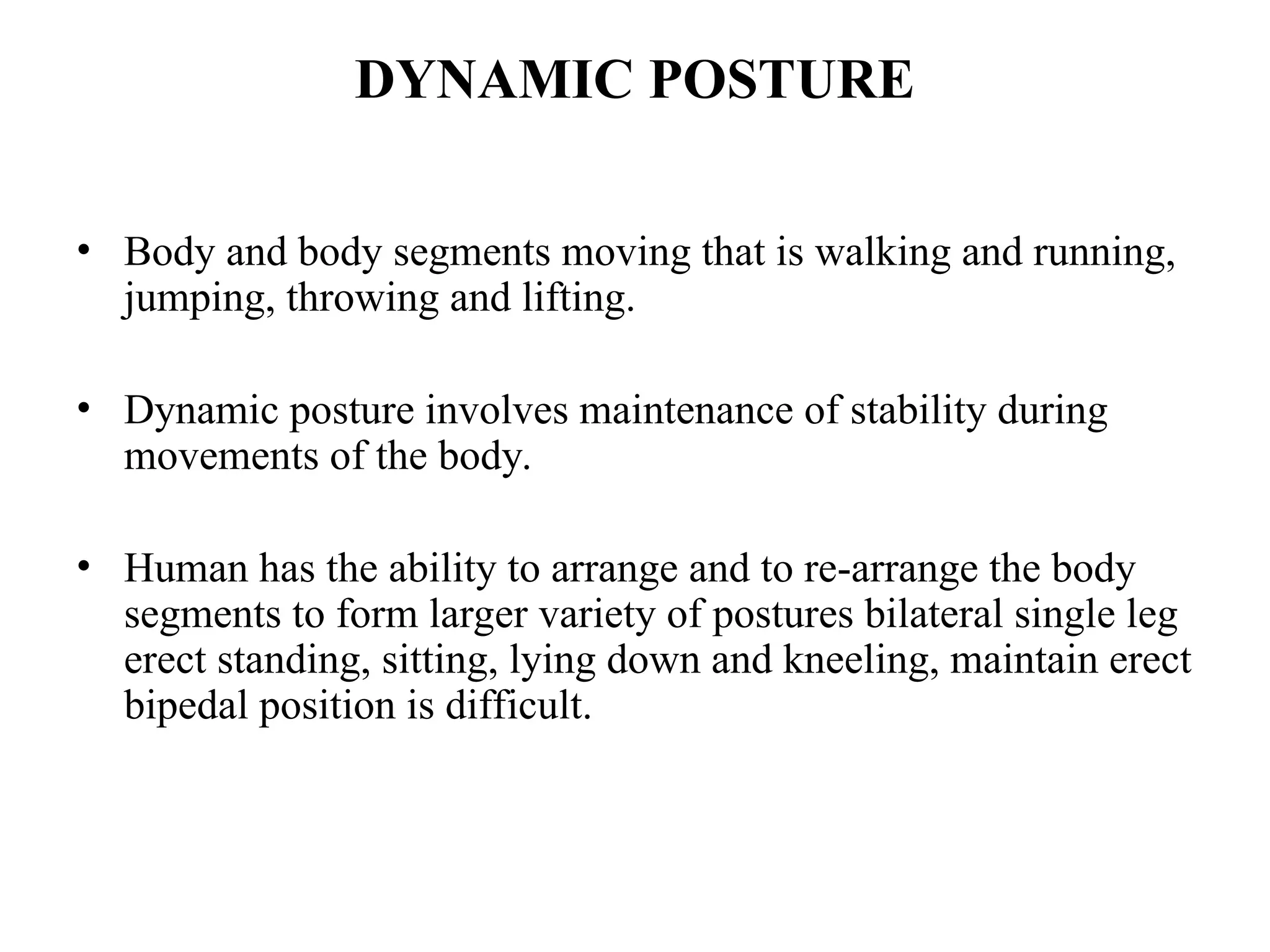 DYNAMIC POSTURE
• Body and body segments moving that is walking and running,
jumping, throwing and lifting.
• Dynamic posture involves maintenance of stability during
movements of the body.
• Human has the ability to arrange and to re-arrange the body
segments to form larger variety of postures bilateral single leg
erect standing, sitting, lying down and kneeling, maintain erect
bipedal position is difficult.
 
