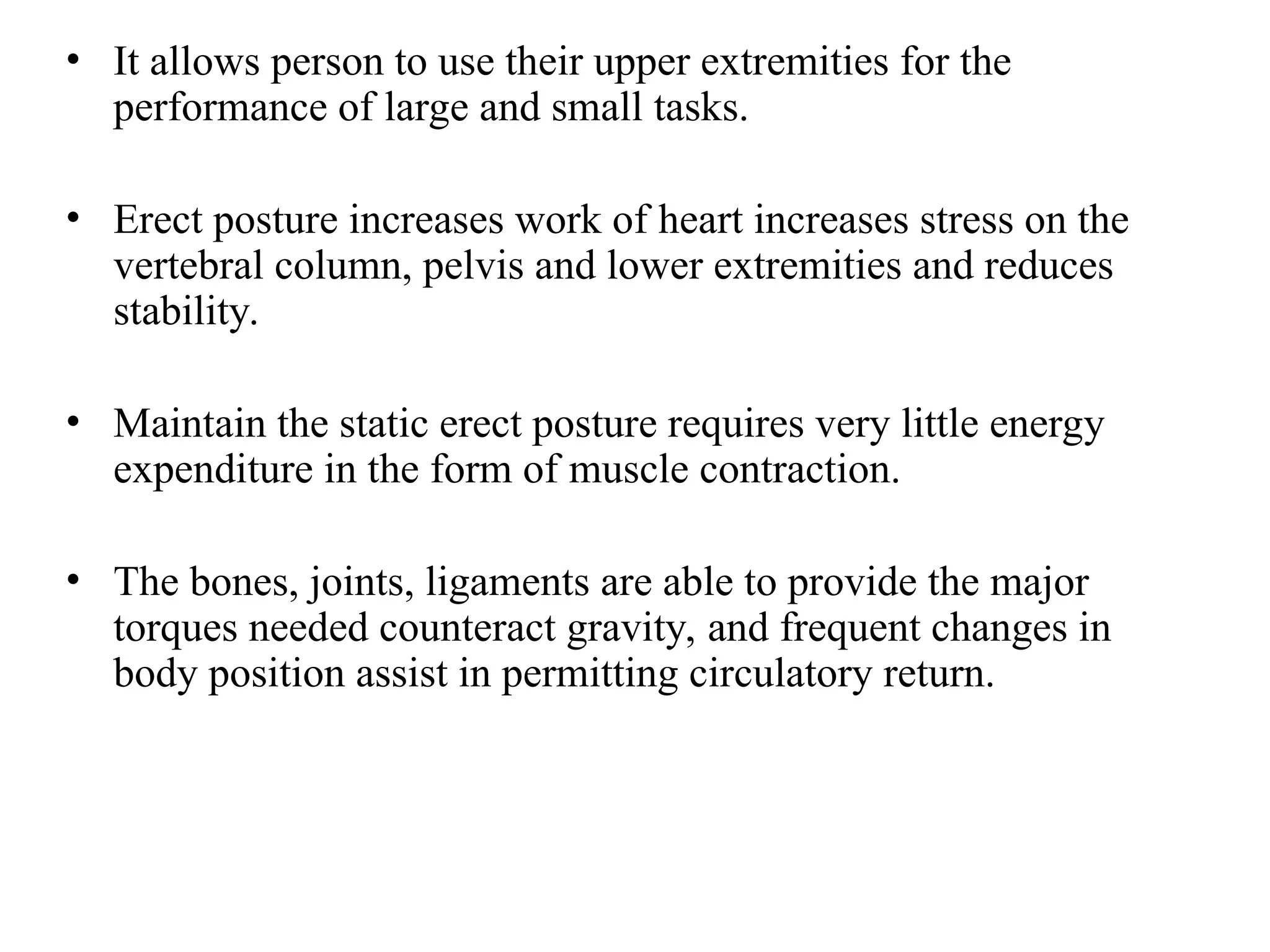 • It allows person to use their upper extremities for the
performance of large and small tasks.
• Erect posture increases work of heart increases stress on the
vertebral column, pelvis and lower extremities and reduces
stability.
• Maintain the static erect posture requires very little energy
expenditure in the form of muscle contraction.
• The bones, joints, ligaments are able to provide the major
torques needed counteract gravity, and frequent changes in
body position assist in permitting circulatory return.
 