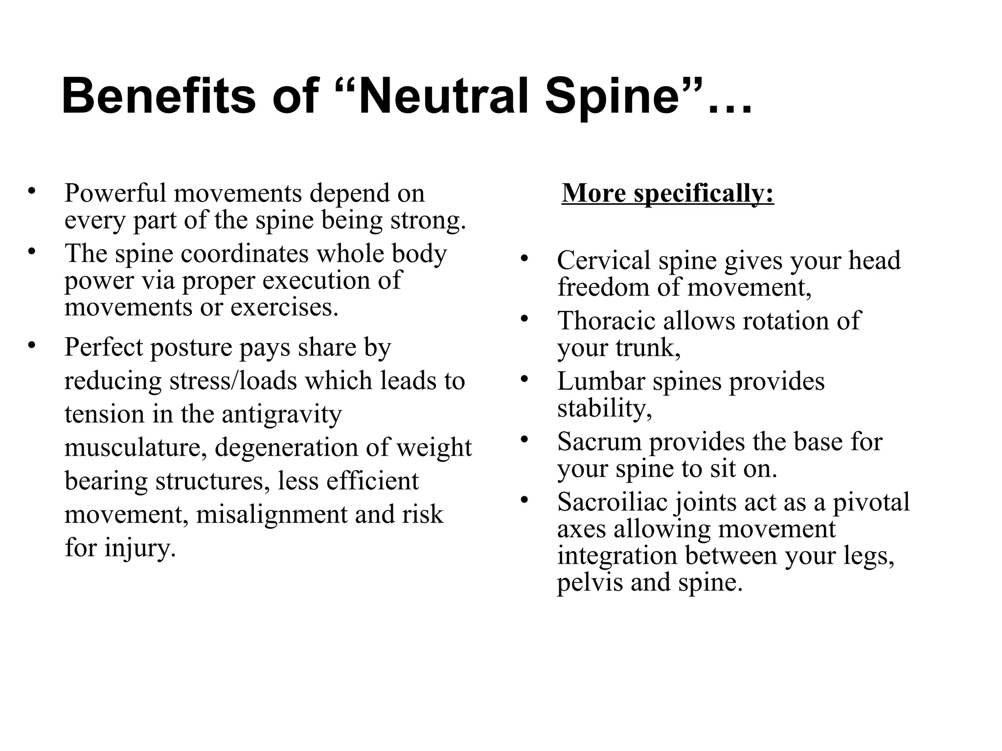 Benefits of “Neutral Spine”…
• Powerful movements depend on
every part of the spine being strong.
• The spine coordinates whole body
power via proper execution of
movements or exercises.
• Perfect posture pays share by
reducing stress/loads which leads to
tension in the antigravity
musculature, degeneration of weight
bearing structures, less efficient
movement, misalignment and risk
for injury.
More specifically:
• Cervical spine gives your head
freedom of movement,
• Thoracic allows rotation of
your trunk,
• Lumbar spines provides
stability,
• Sacrum provides the base for
your spine to sit on.
• Sacroiliac joints act as a pivotal
axes allowing movement
integration between your legs,
pelvis and spine.
 