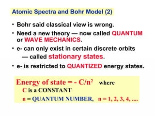 Energy of state = - C/n2
where
C is a CONSTANT
n = QUANTUM NUMBER, n = 1, 2, 3, 4, ....
• Bohr said classical view is wrong.
• Need a new theory — now called QUANTUM
or WAVE MECHANICS.
• e- can only exist in certain discrete orbits
— called stationary states.
• e- is restricted to QUANTIZED energy states.
Atomic Spectra and Bohr Model (2)
 