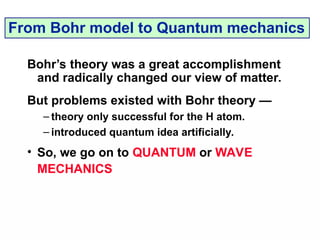 Bohr’s theory was a great accomplishment
and radically changed our view of matter.
But problems existed with Bohr theory —
– theory only successful for the H atom.
– introduced quantum idea artificially.
• So, we go on to QUANTUM or WAVE
MECHANICS
From Bohr model to Quantum mechanics
 