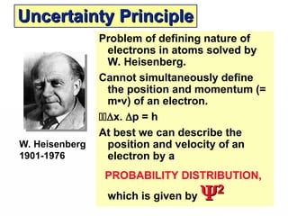 Uncertainty Principle
Uncertainty Principle
Problem of defining nature of
electrons in atoms solved by
W. Heisenberg.
Cannot simultaneously define
the position and momentum (=
m•v) of an electron.
x. p = h
At best we can describe the
position and velocity of an
electron by a
PROBABILITY DISTRIBUTION,
which is given by 
2
2
W. Heisenberg
1901-1976
 