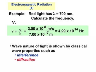 Example: Red light has  = 700 nm.
Calculate the frequency,
.
=
3.00 x 10
8
m/s
7.00 x 10 -7
m
 4.29 x 10
14
Hz
 =
c

• Wave nature of light is shown by classical
wave properties such as
• interference
• diffraction
Electromagnetic Radiation
(4)
 