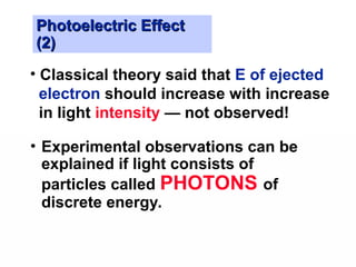 Photoelectric Effect
Photoelectric Effect
(2)
(2)
• Experimental observations can be
explained if light consists of
particles called PHOTONS of
discrete energy.
• Classical theory said that E of ejected
electron should increase with increase
in light intensity — not observed!
 