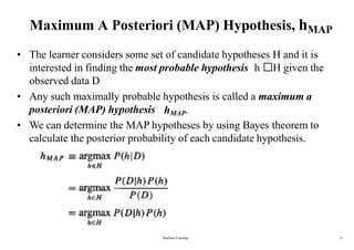 Maximum A Posteriori (MAP) Hypothesis, hMAP
• The learner considers some set of candidate hypotheses H and it is
interested in finding the most probable hypothesis h H given the
observed data D
• Any such maximally probable hypothesis is called a maximum a
posteriori (MAP) hypothesis hMAP.
• We can determine the MAP hypotheses by using Bayes theorem to
calculate the posterior probability of each candidate hypothesis.
Machine Learning 11
 