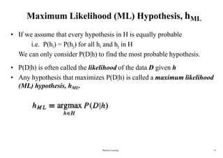 Maximum Likelihood (ML) Hypothesis, hML
• If we assume that every hypothesis in H is equally probable
i.e. P(hi) = P(hj) for all hi and hj in H
We can only consider P(D|h) to find the most probable hypothesis.
• P(D|h) is often called the likelihood of the data D given h
• Any hypothesis that maximizes P(D|h) is called a maximum likelihood
(ML) hypothesis, hML.
Machine Learning 12
 