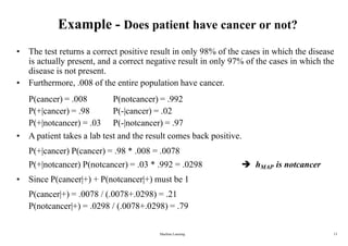 Machine Learning 13
Example - Does patient have cancer or not?
• The test returns a correct positive result in only 98% of the cases in which the disease
is actually present, and a correct negative result in only 97% of the cases in which the
disease is not present.
• Furthermore, .008 of the entire population have cancer.
P(cancer) = .008
P(+|cancer) = .98
P(+|notcancer) = .03
P(notcancer) = .992
P(-|cancer) = .02
P(-|notcancer) = .97
• A patient takes a lab test and the result comes back positive.
P(+|cancer) P(cancer) = .98 * .008 = .0078
P(+|notcancer) P(notcancer) = .03 * .992 = .0298
• Since P(cancer|+) + P(notcancer|+) must be 1
P(cancer|+) = .0078 / (.0078+.0298) = .21
P(notcancer|+) = .0298 / (.0078+.0298) = .79
 hMAP is notcancer
 