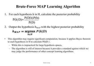 Brute-Force MAP Learning Algorithm
• This algorithm may require significant computation, because it applies Bayes theorem
to each hypothesis in H to calculate P(h|D ) .
– While this is impractical for large hypothesis spaces,
– The algorithm is still of interest because it provides a standard against which we
may judge the performance of other concept learning algorithms.
1. For each hypothesis h in H, calculate the posterior probability
P(h|D)=
P(D|h)P(h)
P(D)
2. Output the hypothesis hMAP with the highest posterior probability
Machine Learning 16
 