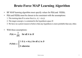 Brute-Force MAP Learning Algorithm
• BF MAP learning algorithm must specify values for P(h) and P(D|h).
• P(h) and P(D|h) must be chosen to be consistent with the assumptions:
1. The training data D is noise free (i.e., di = c(xi)).
2. The target concept c is contained in the hypothesis space H
3. We have no a priori reason to believe that any hypothesis is more probable than any other.
• With these assumptions:
Machine Learning 17
 