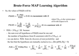 Brute-Force MAP Learning Algorithm
• So, the values of P(h|D) will be:
• P(D) = |VSH,D| / |H| because
- the sum over all hypotheses of P(h|D) must be one and
the number of hypotheses from H consistent with D is |VSH,D| , or
- we can derive P(D) from the theorem of total probability and
the fact that the hypotheses are mutually exclusive (i.e., ( i≠ j)(P(hi hj) = 0)
where VSH,D is the version space
of H with respect to D.
Machine Learning 18
 