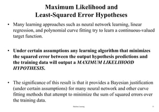Machine Learning 21
Maximum Likelihood and
Least-Squared Error Hypotheses
• Many learning approaches such as neural network learning, linear
regression, and polynomial curve fitting try to learn a continuous-valued
target function.
• Under certain assumptions any learning algorithm that minimizes
the squared error between the output hypothesis predictions and
the training data will output a MAXIMUM LIKELIHOOD
HYPOTHESIS.
• The significance of this result is that it provides a Bayesian justification
(under certain assumptions) for many neural network and other curve
fitting methods that attempt to minimize the sum of squared errors over
the training data.
 