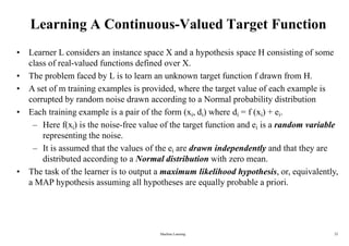 Machine Learning 22
Learning A Continuous-Valued Target Function
• Learner L considers an instance space X and a hypothesis space H consisting of some
class of real-valued functions defined over X.
• The problem faced by L is to learn an unknown target function f drawn from H.
• A set of m training examples is provided, where the target value of each example is
corrupted by random noise drawn according to a Normal probability distribution
• Each training example is a pair of the form (xi, di) where di = f (xi) + ei.
– Here f(xi) is the noise-free value of the target function and ei is a random variable
representing the noise.
– It is assumed that the values of the ei are drawn independently and that they are
distributed according to a Normal distribution with zero mean.
• The task of the learner is to output a maximum likelihood hypothesis, or, equivalently,
a MAP hypothesis assuming all hypotheses are equally probable a priori.
 