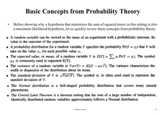Basic Concepts from Probability Theory
• Before showing why a hypothesis that minimizes the sum of squared errors in this setting is also
a maximum likelihood hypothesis, let us quickly review basic concepts from probability theory
Machine Learning 24
 