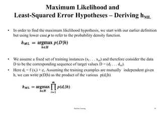 Maximum Likelihood and
Least-Squared Error Hypotheses – Deriving hML
• In order to find the maximum likelihood hypothesis, we start with our earlier definition
but using lower case p to refer to the probability density function.
• We assume a fixed set of training instances (xl . . . xm) and therefore consider the data
D to be the corresponding sequence of target values D = (dl . . . dm).
• Here di = f (xi) + ei. Assuming the training examples are mutually independent given
h, we can write p(D|h) as the product of the various p(di|h)
Machine Learning 26
 