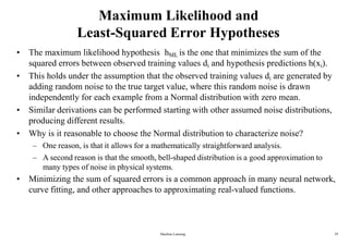Machine Learning 29
Maximum Likelihood and
Least-Squared Error Hypotheses
• The maximum likelihood hypothesis hML is the one that minimizes the sum of the
squared errors between observed training values di and hypothesis predictions h(xi).
• This holds under the assumption that the observed training values di are generated by
adding random noise to the true target value, where this random noise is drawn
independently for each example from a Normal distribution with zero mean.
• Similar derivations can be performed starting with other assumed noise distributions,
producing different results.
• Why is it reasonable to choose the Normal distribution to characterize noise?
– One reason, is that it allows for a mathematically straightforward analysis.
– A second reason is that the smooth, bell-shaped distribution is a good approximation to
many types of noise in physical systems.
• Minimizing the sum of squared errors is a common approach in many neural network,
curve fitting, and other approaches to approximating real-valued functions.
 