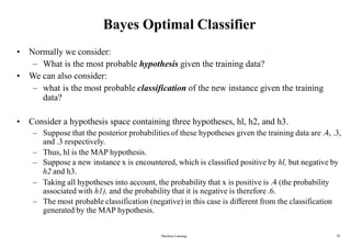 Machine Learning 30
Bayes Optimal Classifier
• Normally we consider:
– What is the most probable hypothesis given the training data?
• We can also consider:
– what is the most probable classification of the new instance given the training
data?
• Consider a hypothesis space containing three hypotheses, hl, h2, and h3.
– Suppose that the posterior probabilities of these hypotheses given the training data are .4, .3,
and .3 respectively.
– Thus, hl is the MAP hypothesis.
– Suppose a new instance x is encountered, which is classified positive by hl, but negative by
h2 and h3.
– Taking all hypotheses into account, the probability that x is positive is .4 (the probability
associated with h1), and the probability that it is negative is therefore .6.
– The most probable classification (negative) in this case is different from the classification
generated by the MAP hypothesis.
 