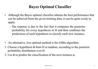Machine Learning 33
Bayes Optimal Classifier
• Although the Bayes optimal classifier obtains the best performance that
can be achieved from the given training data, it can be quite costly to
apply.
– The expense is due to the fact that it computes the posterior
probability for every hypothesis in H and then combines the
predictions of each hypothesis to classify each new instance.
• An alternative, less optimal method is the Gibbs algorithm:
1. Choose a hypothesis h from H at random, according to the posterior
probability distribution over H.
2. Use h to predict the classification of the next instance x.
 