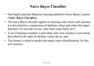 Machine Learning 34
Naive Bayes Classifier
• One highly practical Bayesian learning method is Naive Bayes Learner
(Naive Bayes Classifier).
• The naive Bayes classifier applies to learning tasks where each instance
x is described by a conjunction of attribute values and where the target
function f (x) can take on any value from some finite set V.
• A set of training examples is provided, and a new instance is presented,
described by the tuple of attribute values (al, a2 ...an).
• The learner is asked to predict the target value (classification), for this
new instance.
 