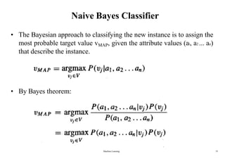 Naive Bayes Classifier
• The Bayesian approach to classifying the new instance is to assign the
most probable target value vMAP, given the attribute values (al, a2 ... an)
that describe the instance.
• By Bayes theorem:
Machine Learning 35
 