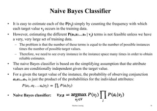 Naive Bayes Classifier
• It is easy to estimate each of the P(vj) simply by counting the frequency with which
each target value vj occurs in the training data.
• However, estimating the different P(al,a2…an | vj) terms is not feasible unless we have
a very, very large set of training data.
– The problem is that the number of these terms is equal to the number of possible instances
times the number of possible target values.
– Therefore, we need to see every instance in the instance space many times in order to obtain
reliable estimates.
• The naive Bayes classifier is based on the simplifying assumption that the attribute
values are conditionally independent given the target value.
• For a given the target value of the instance, the probability of observing conjunction
al,a2...an, is just the product of the probabilities for the individual attributes:
• Naive Bayes classifier:
Machine Learning 36
 