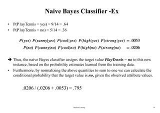 Naive Bayes Classifier -Ex
• P(P1ayTennis = yes) = 9/14 = .64
• P(P1ayTennis = no) = 5/14 = .36
 Thus, the naive Bayes classifier assigns the target value PlayTennis = no to this new
instance, based on the probability estimates learned from the training data.
• Furthermore, by normalizing the above quantities to sum to one we can calculate the
conditional probability that the target value is no, given the observed attribute values.
.0206 / (.0206 + .0053) = .795
Machine Learning 39
 