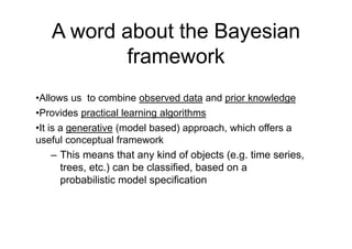 A word about the Bayesian
framework
•Allows us to combine observed data and prior knowledge
•Provides practical learning algorithms
•It is a generative (model based) approach, which offers a
useful conceptual framework
– This means that any kind of objects (e.g. time series,
trees, etc.) can be classified, based on a
probabilistic model specification
 