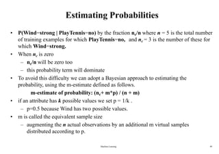 Machine Learning 40
Estimating Probabilities
• P(Wind=strong | PlayTennis=no) by the fraction nc/n where n = 5 is the total number
of training examples for which PlayTennis=no, and nc = 3 is the number of these for
which Wind=strong.
• When nc is zero
– nc/n will be zero too
– this probability term will dominate
• To avoid this difficulty we can adopt a Bayesian approach to estimating the
probability, using the m-estimate defined as follows.
m-estimate of probability: (nc+ m*p) / (n + m)
• if an attribute has k possible values we set p = 1/k .
– p=0.5 because Wind has two possible values.
• m is called the equivalent sample size
– augmenting the n actual observations by an additional m virtual samples
distributed according to p.
 