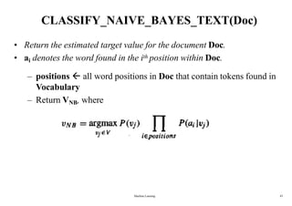 CLASSIFY_NAIVE_BAYES_TEXT(Doc)
• Return the estimated target value for the document Doc.
• ai denotes the word found in the ith position within Doc.
– positions  all word positions in Doc that contain tokens found in
Vocabulary
– Return VNB, where
Machine Learning 43
 