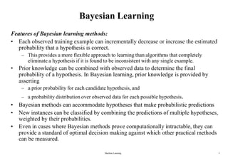 Bayesian Learning
Features of Bayesian learning methods:
• Each observed training example can incrementally decrease or increase the estimated
probability that a hypothesis is correct.
– This provides a more flexible approach to learning than algorithms that completely
eliminate a hypothesis if it is found to be inconsistent with any single example.
• Prior knowledge can be combined with observed data to determine the final
probability of a hypothesis. In Bayesian learning, prior knowledge is provided by
asserting
– a prior probability for each candidate hypothesis, and
– a probability distribution over observed data for each possible hypothesis.
• Bayesian methods can accommodate hypotheses that make probabilistic predictions
• New instances can be classified by combining the predictions of multiple hypotheses,
weighted by their probabilities.
• Even in cases where Bayesian methods prove computationally intractable, they can
provide a standard of optimal decision making against which other practical methods
can be measured.
Machine Learning 5
 