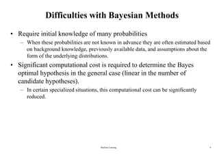 Machine Learning 6
Difficulties with Bayesian Methods
• Require initial knowledge of many probabilities
– When these probabilities are not known in advance they are often estimated based
on background knowledge, previously available data, and assumptions about the
form of the underlying distributions.
• Significant computational cost is required to determine the Bayes
optimal hypothesis in the general case (linear in the number of
candidate hypotheses).
– In certain specialized situations, this computational cost can be significantly
reduced.
 