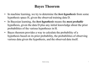 Machine Learning 7
Bayes Theorem
• In machine learning, we try to determine the best hypothesis from some
hypothesis space H, given the observed training data D.
• In Bayesian learning, the best hypothesis means the most probable
hypothesis, given the data D plus any initial knowledge about the prior
probabilities of the various hypotheses in H.
• Bayes theorem provides a way to calculate the probability of a
hypothesis based on its prior probability, the probabilities of observing
various data given the hypothesis, and the observed data itself.
 