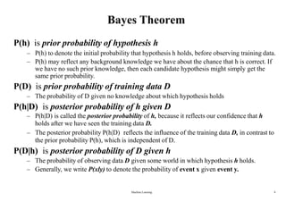 Machine Learning 8
Bayes Theorem
P(h) is prior probability of hypothesis h
– P(h) to denote the initial probability that hypothesis h holds, before observing training data.
– P(h) may reflect any background knowledge we have about the chance that h is correct. If
we have no such prior knowledge, then each candidate hypothesis might simply get the
same prior probability.
P(D) is prior probability of training data D
– The probability of D given no knowledge about which hypothesis holds
P(h|D) is posterior probability of h given D
– P(h|D) is called the posterior probability of h, because it reflects our confidence that h
holds after we have seen the training data D.
– The posterior probability P(h|D) reflects the influence of the training data D, in contrast to
the prior probability P(h), which is independent of D.
P(D|h) is posterior probability of D given h
– The probability of observing data D given some world in which hypothesis h holds.
– Generally, we write P(xly) to denote the probability of event x given event y.
 
