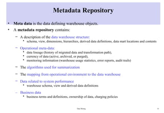 Data Mining 14
Metadata Repository
• Meta data is the data defining warehouse objects.
• A metadata repository contains:
– A description of the data warehouse structure:
• schema, view, dimensions, hierarchies, derived data definitions, data mart locations and contents
– Operational meta-data:
• data lineage (history of migrated data and transformation path),
• currency of data (active, archived, or purged),
• monitoring information (warehouse usage statistics, error reports, audit trails)
– The algorithms used for summarization
– The mapping from operational environment to the data warehouse
– Data related to system performance
• warehouse schema, view and derived data definitions
– Business data
• business terms and definitions, ownership of data, charging policies
 