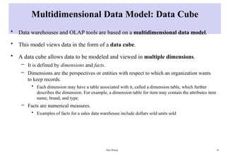 Data Mining 16
Multidimensional Data Model: Data Cube
• Data warehouses and OLAP tools are based on a multidimensional data model.
• This model views data in the form of a data cube.
• A data cube allows data to be modeled and viewed in multiple dimensions.
– It is defined by dimensions and facts.
– Dimensions are the perspectives or entities with respect to which an organization wants
to keep records.
• Each dimension may have a table associated with it, called a dimension table, which further
describes the dimension. For example, a dimension table for item may contain the attributes item
name, brand, and type.
– Facts are numerical measures.
• Examples of facts for a sales data warehouse include dollars sold units sold
 