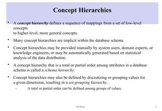 Data Mining 21
Concept Hierarchies
• A concept hierarchy defines a sequence of mappings from a set of low-level
concepts
to higher-level, more general concepts.
• Many concept hierarchies are implicit within the database schema.
• Concept hierarchies may be provided manually by system users, domain experts, or
knowledge engineers, or may be automatically generated based on statistical
analysis of the data distribution.
• A concept hierarchy that is a total or partial order among attributes in a database
schema is called a schema hierarchy.
• Concept hierarchies may also be defined by discretizing or grouping values for
a given dimension, resulting in a set-grouping hierarchy.
– A total or partial order can be defined among groups of values.
 