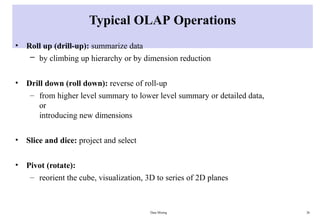 Data Mining 26
Typical OLAP Operations
• Roll up (drill-up): summarize data
– by climbing up hierarchy or by dimension reduction
• Drill down (roll down): reverse of roll-up
– from higher level summary to lower level summary or detailed data,
or
introducing new dimensions
• Slice and dice: project and select
• Pivot (rotate):
– reorient the cube, visualization, 3D to series of 2D planes
 